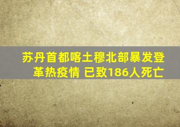 苏丹首都喀土穆北部暴发登革热疫情 已致186人死亡